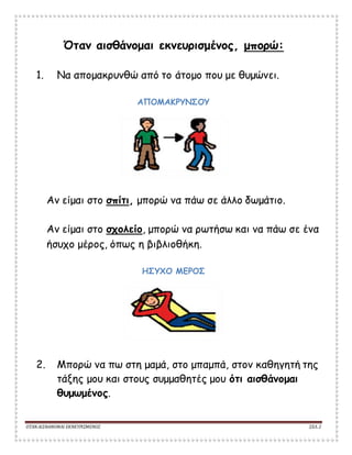 ΟΤΑΝΑΙΣΘΑΝΟΜΑΙ ΕΚΝΕΥΡΙΣΜΕΝΟΣ ΣΕΛ. 2
Όταν αισθάνομαι εκνευρισμένος, μπορώ:
1. Να απομακρυνθώ από το άτομο που με θυμώνει.
ΑΠΟΜΑΚΡΥΝΣΟΥ
Αν είμαι στο σπίτι, μπορώ να πάω σε άλλο δωμάτιο.
Αν είμαι στο σχολείο, μπορώ να ρωτήσω και να πάω σε ένα
ήσυχο μέρος, όπως η βιβλιοθήκη.
ΗΣΥΧΟ ΜΕΡΟΣ
2. Μπορώ να πω στη μαμά, στο μπαμπά, στον καθηγητή της
τάξης μου και στους συμμαθητές μου ότι αισθάνομαι
θυμωμένος.
 