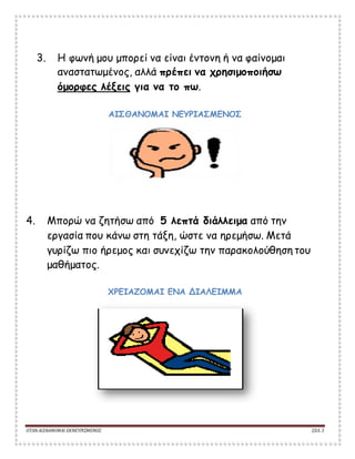 ΟΤΑΝΑΙΣΘΑΝΟΜΑΙ ΕΚΝΕΥΡΙΣΜΕΝΟΣ ΣΕΛ. 3
3. Η φωνή μου μπορεί να είναι έντονη ή να φαίνομαι
αναστατωμένος, αλλά πρέπει να χρησιμοποιήσω
όμορφες λέξεις για να το πω.
ΑΙΣΘΑΝΟΜΑΙ ΝΕΥΡΙΑΣΜΕΝΟΣ
4. Μπορώ να ζητήσω από 5 λεπτά διάλλειμα από την
εργασία που κάνω στη τάξη, ώστε να ηρεμήσω. Μετά
γυρίζω πιο ήρεμος και συνεχίζω την παρακολούθηση του
μαθήματος.
ΧΡΕΙΑΖΟΜΑΙ ΕΝΑ ΔΙΑΛΕΙΜΜΑ
 