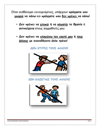 ΟΤΑΝΑΙΣΘΑΝΟΜΑΙ ΕΚΝΕΥΡΙΣΜΕΝΟΣ ΣΕΛ. 5
Όταν αισθάνομαι εκνευρισμένος, υπάρχουν πράγματα που
μπορώ να κάνω και πράγματα που δεν πρέπει να κάνω!
 Δεν πρέπει να χτυπώ ή να κλωστώ το θρανίο ή
αντικείμενα στους συμμαθητές μου.
 Δεν πρέπει να πληγώνω τον εαυτό μου ή τους
άλλους με οποιοδήποτε άλλο τρόπο!
ΔΕΝ ΧΤΥΠΩ ΤΟΥΣ ΑΛΛΟΥΣ
ΔΕΝ ΚΛΩΣΤΑΩ ΤΟΥΣ ΑΛΛΟΥΣ
 