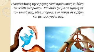 Η ανακάλυψη της ειρήνης είναι προσωπική ευθύνη
του κάθε ανθρώπου. Και όταν ζούμε σε ειρήνη με
τον εαυτό μας, τότε μπορούμε να ζούμε σε ειρήνη
και με τους γύρω μας.
 