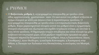  Ο Βυζαντινός ρυθμός ή «εγγεγραμμένος σταυροειδής με τρούλο» είναι
είδος αρχιτεκτονικής χριστιανικών ναών. Οι ναοί αυτού του ρυθμού κτίζονται σε
σχήμα σταυρού με κλίτη και φέρουν έναν ή περισσότερους τρούλους. Ο
εγγεγραμμένος σταυροειδής με τρούλο είναι ο αντιπροσωπευτικός βυζαντινός
ρυθμός. Κύριο χαρακτηριστικό στοιχείο αυτού του ρυθμού είναι ο σχηματισμός
σταυρού εσωτερικά και εξωτερικά στο σχεδόν τετράγωνο κτίσμα, με τον έναν ή
τους πέντε τρούλους. Η δημιουργία κογχών στη βόρεια και νότια πλευρά όχι μόνο
αυξάνουν τον εσωτερικό χώρο, αλλά χαρίζουν παράλληλα ομορφιά και χάρη.
Υπάρχουν πάμπολλα δείγματα αυτού του ρυθμού, όπως η Γοργοεπίκοος (άγιος
Ελευθέριος), άγιοι Θεόδωροι, η εκκλησία Καπνικαρέα, η Καισαριανή στην
Αθήνα, η Παναγία των Χαλκαίων στη Θεσσαλονίκη, οι εκκλησίες του Μυστρά,
κ.α.
 