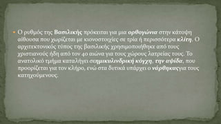  Ο ρυθμός της Βασιλικής πρόκειται για μια ορθογώνια στην κάτοψη
αίθουσα που χωρίζεται με κιονοστοιχίες σε τρία ή περισσότερα κλίτη. Ο
αρχιτεκτονικός τύπος της βασιλικής χρησιμοποιήθηκε από τους
χριστιανούς ήδη από τον 4ο αιώνα για τους χώρους λατρείας τους. Το
ανατολικό τμήμα καταλήγει σεημικυλινδρική κόγχη, την αψίδα, που
προορίζεται για τον κλήρο, ενώ στα δυτικά υπάρχει ο νάρθηκαςγια τους
κατηχούμενους.
 