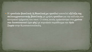  Η τρουλαία βασιλική (ή Βασιλική με τρούλο) αποτελεί εξέλιξη της
παλαιοχριστιανικής βασιλικής με χρήση τρούλου για την κάλυψη του
κεντρικού τμήματος του ναού. Ο τύπος αυτός εμφανίστηκε στα χρόνια
του Iουστινιανού (527-565) με κορυφαίο παράδειγμα την Αγία
Σοφία στην Κωνσταντινούπολη.
 