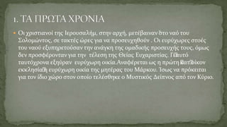  Οι χριστιανοί της Ιερουσαλήμ, στην αρχή, μετέβαιναν “στο ναό του
Σολομώντος, σε τακτές ώρες για να προσευχηθούν . Οι ευρύχωρες στοές
του ναού εξυπηρετούσαν την ανάγκη της ομαδικής προσευχής τους, όμως
δεν προσφέρονταν για την τέλεση της Θείας Ευχαριστίας. Γι’αυτό
ταυτόχρονα εξηύραν ευρύχωρη οικία.Αναφέρεται ως η πρώτη ’κατ’οίκον
εκκλησία’η ευρύχωρη οικία της μητέρας του Μάρκου. Ίσως να πρόκειται
για τον ίδιο χώρο στον οποίο τελέσθηκε ο Μυστικός Δείπνος από τον Κύριο.
 