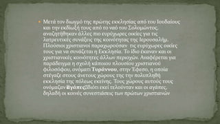  Μετά τον διωγμό της πρώτης εκκλησίας από του Ιουδαίους
και την εκδίωξή τους από το ναό του Σολομώντος,
αναζητήθηκαν άλλες πιο ευρύχωρες οικίες για τις
λατρευτικές συνάξεις της κοινότητας της Ιερουσαλήμ.
Πλούσιοι χριστιανοί παραχωρούσαν τις ευρύχωρες οικίες
τους για να συνάζεται η Εκκλησία. Το ίδιο έκαναν και οι
χριστιανικές κοινότητες άλλων περιοχών. Αναφέρεται για
παράδειγμα η σχολή κάποιου πλουσίου χριστιανού
φιλoσόφου, ονόματι Τυράννου, στην Έφεσο, η οποία
στέγαζε στους άνετους χώρους της την πολυπληθή
εκκλησία της πόλεως εκείνης. Τους χώρους αυτούς τους
ονόμαζαν “αγάπες“, διότι εκεί τελούνταν και οι αγάπες,
δηλαδή οι κοινές συνεστιάσεις των πρώτων χριστιανών
 