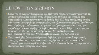  Κατά την εποχή των διωγμών οι χριστιανικές συνάξεις γινόταν μυστικά τη
νύχτα σε απόμερες οικίες, στην ύπαιθρο, σε σπήλαια και κυρίως στις
κατακόμβες. Αυτές ήταν υπόγειες βαθιές δαιδαλώδεις στοές, στις οποίες
θάπτονταν οι νεκροί την εποχή εκείνη, για εξοικονόμηση χώρου. Συνήθως οι
κατακόμβες ήταν ιδιωτικά κοιμητήρια ευπόρων χριστιανών, όπως για
παράδειγμα η κατακόμβη της Αγίας Δομιτίλης στη Ρώμη στις αρχές του
Β΄αιώνα, το ίδιο και οι κατακόμβες του Αγίου Καλλίστου,
του Πραιτεξτάτου, του Αγίου Σεβαστιανού, της Μήλου, κ.α.
 Οι κατακόμβες δεν προσφέρονταν βεβαίως για τακτικές λατρευτικές
συνάξεις, εξαιτίας της στενότητας του χώρου και της αποπνικτικής
ατμόσφαιρας του υπογείου τάφου. Αυτό γινόταν σε έκτακτες περιπτώσεις
εξάρσεων των σκληρών διωγμών.
 