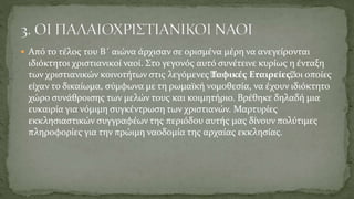  Από το τέλος του Β΄ αιώνα άρχισαν σε ορισμένα μέρη να ανεγείρονται
ιδιόκτητοι χριστιανικοί ναοί. Στο γεγονός αυτό συνέτεινε κυρίως η ένταξη
των χριστιανικών κοινοτήτων στις λεγόμενες “Ταφικές Εταιρείες“, οι οποίες
είχαν το δικαίωμα, σύμφωνα με τη ρωμαϊκή νομοθεσία, να έχουν ιδιόκτητο
χώρο συνάθροισης των μελών τους και κοιμητήριο. Βρέθηκε δηλαδή μια
ευκαιρία για νόμιμη συγκέντρωση των χριστιανών. Μαρτυρίες
εκκλησιαστικών συγγραφέων της περιόδου αυτής μας δίνουν πολύτιμες
πληροφορίες για την πρώιμη ναοδομία της αρχαίας εκκλησίας.
 