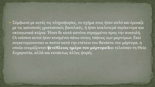  Σύμφωνα με αυτές τις πληροφορίες, το σχήμα τους ήταν απλό και έμοιαζε
με τις κατοπινές χριστιανικές βασιλικές, ή ήταν κυκλοτερά περίκεντρα και
οκταγωνικά κτίρια. Ήταν δε κατά κανόνα στραμμένοι προς την ανατολή.
Οι ναϊσκοι αυτοί ήταν κτισμένοι πάνω στους τάφους των μαρτύρων. Εκεί
συγκεντρώνονταν οι πιστοί κατά την επέτειο του θανάτου του μάρτυρα, η
οποία ονομάζονταν “γενέθλειος ημέρα του μάρτυρα“και τελούσαν τη Θεία
Ευχαριστία, αλλά και εκτάκτως άλλες φορές.
 