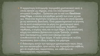  Η αρχαιότερη λεπτομερής περιγραφή χριστιανικού ναού, η
οποία έφτασε ως σήμερα, είναι του εκκλησιαστικού
ιστορικού Ευσεβίου . Πρόκειται για το ναό του Παυλίνου
στην Τύρο, ο οποίος ανεγέρθηκε μεταξύ των ετών 313 και
322. Ήταν ένα περίστηλο τετράγωνο κτίριο το οποίο έμοιαζε
με τις κατοπινές βασιλικές. Είναι χαρακτηριστικό το γεγονός
ότι σε αυτό αναφέρονται τα μέρη του χριστιανικού ναού,
όπως παγιώθηκαν στην κατοπινή ναοδομία, δηλαδή ο
νάρθηκας, ο κυρίως ναός και το ιερό Βήμα. Στην ανατολική
κόγχη του ναϊσκου βρίσκονταν η αγία Τράπεζα, η οποία
ήταν σκεπασμένη με απλό λινό ύφασμα και εκεί
τοποθετούνταν τα Τίμια Δώρα. Η αγία τράπεζα σε πολλές
περιπτώσεις ήταν ο ίδιος ο τάφος του μάρτυρα.
 Ο διάκοσμος αυτών των πρώιμων χριστιανικών ναών, όπως
και των κατακομβών, ήταν απλός και περιορίζονταν αφ’ενός
μεν σε συμβολικές παραστάσεις, και αφ’ετέρου σε
διακοσμητικές παραστάσεις.
 