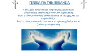 ΓΕΝΙΚΑ ΓΙΑ ΤΗΝ ΕΚΚΛΗΣΙΑ
Η Εκκλησία είναι ο τόπος λατρείας των χριστιανών.
Είναι ο τόπος μετάνοιας,ο τόπος της ευχαριστίας.
Είναι ο τόπος στον οποίο επικοινωνούμε με τον ΘΕΟ και τον
παρακαλούμε.
Ειναί ο τόπος στον οποίο μπορούμε να προσευχηθούμε και να
ζητήσουμε συγχώρεση.
 