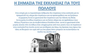 Η ΣΗΜΑΣΙΑ ΤΗΣ ΕΚΚΛΗΣΙΑΣ ΓΙΑ ΤΟΥΣ
ΠΟΛΛΟΥΣ
Στην εποχή μας οι περισσότεροι άνθρωποι δεν πηγαίνουν στην εκκλησία για το
πραγματικό της νόημα.Δεν πηγαίνουν για να προσευχηθούν και να ζητήσουν
συγχώρεση.Αυτοί οι χριστιανοί δεν πηγαίνουν για την τέλεση της θείας
λειτουργίας.Συνήθως πηγαίνουν για να δούνε κόσμο και να σχολιάσουν τους
άλλους.Πηγαίνουν για να κουβεντιάσουν.Επιπλέον όταν αυτοί οι χριστιανοί είναι
μικρής ηλικίας τότε συνήθως είναι υποχρεωμένοι από τους γονείς τους να πηγαίνουν
στην εκκλησία.Έτσι λοιπόν αυτοί για αντίδραση και λόγω της άγνοιας τους έχουν την
τάση να θεωρούν τον ιερό ναό ως ένα μέρος όπου μπορούν να συναντήσουν τα
παιδία της ηλικίας τους.
 