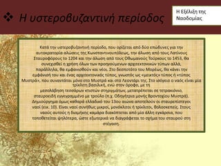  Η υστεροβυζαντινή περίοδος
Κατά την υστεροβυζαντινή περίοδο, που ορίζεται από δύο επώδυνες για την
αυτοκρατορία αλώσεις της Κωνσταντινουπόλεως, την άλωση από τους Λατίνους
Σταυροφόρους το 1204 και την άλωση από τους Οθωμανούς Τούρκους το 1453, θα
συνεχισθεί η χρήση όλων των προηγούμενων αρχιτεκτονικών τύπων αλλά,
παράλληλα, θα εμφανισθούν και νέοι. Στο δεσποτάτο του Μορέως, θα κάνει την
εμφάνισή του και ένας αρχιτεκτονικός τύπος, γνωστός ως «μεικτός» τύπος ή «τύπος
Μυστρά», που συναντάται μόνο στο Μυστρά και στο Λεοντάρι της. Στο ισόγειο ο ναός είναι μία
τρίκλιτη βασιλική, ενώ στον όροφο, με τη
μεσολάβηση τεσσάρων κτιστών στηριγμάτων, μετατρέπεται σε τετρακιόνιο,
σταυροειδή εγγεγραμμένο με τρούλο (π.χ. Οδηγήτρια μονής Βροντοχίου Μυστρά).
Δημιούργημα όμως καθαρά ελλαδικό του 13ου αιώνα αποτελούν οι σταυρεπίστεγοι
ναοί (εικ. 10). Είναι ναοί συνήθως μικροί, μονόκλιτοι ή τρίκλιτοι, θολοσκεπείς. Στους
ναούς αυτούς η διαμήκης καμάρα διακόπτεται από μία άλλη εγκάρσια, που
τοποθετείται ψηλότερα, ώστε εξωτερικά να διαγράφεται το σχήμα του σταυρού στη
στέγαση.
 