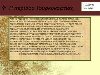  Η περίοδο Τουρκοκρατίας
Κατά την περίοδο της Τουρκοκρατίας, παρά τις δύσκολες συνθήκες, παλαιοί ναοί
επισκευάζονται ή κτίζονται νέοι. Ιδρύονται κυρίως, λόγω των προνομίων που είχαν
παραχωρήσει οι Τούρκοι, νέα καθολικά στα μεγάλα μοναστήρια. Την πρώτη περίοδο
της Τουρκοκρατίας ακολουθείται πιστά η βυζαντινή παράδοση με ορισμένες
παραλλαγές και απλοποιήσεις . Στα μεγάλα καθολικά των μονών που
ιδρύονται την περίοδο αυτή στο Άγιο Όρος, αλλά και εκτός αυτού, επικρατεί ο
αγιορείτικος τύπος, ο εγγεγραμμένος σταυροειδής ναός δηλαδή ( συνήθως σύνθετος
τετρακιόνιος) με πλάγιες κόγχες-χορούς, όπως π.χ. στα καθολικά των μονών Ιβήρων, 4
Φιλοθέου και Κουτλουμουσίου στο Άγιο Όρος. Τη δεύτερη περίοδο της
Τουρκοκρατίας (κυρίως 18ο και 19ο αιώνα) ιδιαίτερη διάδοση θα έχουν οι μεγάλες
τρίκλιτες βασιλικές, ξυλόστεγες ή θολοσκεπείς, με ή χωρίς τρούλο. Σε μερικές
περιπτώσεις, ανοικτή στοά αναπτύσσεται στη δυτική πλευρά του ναού, πάνω από την
οποία τοποθετείται ο γυναικωνίτης. Στην Κρήτη και τα Επτάνησα, λόγω της
Ενετοκρατίας, οι ορθόδοξοι ναοί θα δεχθούν δυτικές επιδράσεις κυρίως στο
διακοσμητικό επίπεδο (στοιχεία αναγεννησιακά, μπαρόκ, ροκοκό κ.λ.π.)
 
