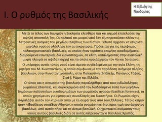 I. Ο ρυθμός της Βασιλικής
Μετά το τέλος των διωγμών η Εκκλησία ελεύθερη πια και ισχυρή επιτελούσε την
υψηλή αποστολή Της. Οι παλαιοί και μικροί ναοί δεν εξυπηρετούσαν πλέον τις
λατρευτικές ανάγκες του μεγάλου πλήθους των πιστών. Γι’αυτό άρχισαν να κτίζονται
μεγάλοι ναοί σε ολόκληρη την αυτοκρατορία. Πρόκειται για τις περίφημες
παλαιοχριστιανικές βασιλικές, οι οποίες ήταν τεράστια επιμήκη οικοδομήματα,
διαιρούμενα εσωτερικά, δια κιονοστοιχιών, σε κλίτη, καταλήγοντας στην ανατολική
μικρή πλευρά σε αψίδα (κόγχη) και τα οποία κυριάρχησαν τον 4ο και 5ο αιώνα.
Ο υπέροχος αυτός τύπος ναού είναι άμεσα συνδεδεμένος με την αγία Ελένη, τη
μητέρα του Μ. Κωνσταντίνου, η οποία σύμφωνα με την παράδοση ανήγειρε πλήθος
βασιλικών, στην Κωνσταντινούπολη, στην Παλαιστίνη (Βηθλεέμ, Πανάγιος Τάφος,
Σινά ), Ρώμη και Ελλάδα.
Ο τύπος και η ονομασία της βασιλικής παραλήφθηκε από τους ειδωλολάτρες
ρωμαίους (Basilica), και συγκεκριμένα από τον διαδεδομένο τύπο των μεγάλων
δημόσιων πολύστηλων οικοδομημάτων των ρωμαϊκών αγορών (basilicas forences), τα
οποία χρησίμευαν για εμπορικές συναλλαγές και δικαστήρια. Οι Ρωμαίοι είχαν
παραλάβει αυτόν τον κτιριακό τύπο με τη σειρά τους από τους Έλληνες. Τέτοιο κτίριο
ήταν η ’βασίλειος στοά’των Αθηνών, η οποία ονομάστηκε έτσι προς τιμή του άρχοντος
βασιλέως. Από αυτόν πήρε και το όνομα βασιλική. Οι χριστιανοί ονόμασαν τους
ναούς αυτούς βασιλικές διότι σε αυτές λατρεύονταν ο Βασιλεύς Χριστός.
 