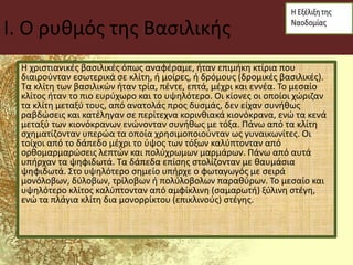 I. Ο ρυθμός της Βασιλικής
Η χριστιανικές βασιλικές όπως αναφέραμε, ήταν επιμήκη κτίρια που
διαιρούνταν εσωτερικά σε κλίτη, ή μοίρες, ή δρόμους (δρομικές βασιλικές).
Τα κλίτη των βασιλικών ήταν τρία, πέντε, επτά, μέχρι και εννέα. Το μεσαίο
κλίτος ήταν το πιο ευρύχωρο και το υψηλότερο. Οι κίονες οι οποίοι χώριζαν
τα κλίτη μεταξύ τους, από ανατολάς προς δυσμάς, δεν είχαν συνήθως
ραβδώσεις και κατέληγαν σε περίτεχνα κορινθιακά κιονόκρανα, ενώ τα κενά
μεταξύ των κιονόκρανων ενώνονταν συνήθως με τόξα. Πάνω από τα κλίτη
σχηματίζονταν υπερώα τα οποία χρησιμοποιούνταν ως γυναικωνίτες. Οι
τοίχοι από το δάπεδο μέχρι το ύψος των τόξων καλύπτονταν από
ορθομαρμαρώσεις λεπτών και πολύχρωμων μαρμάρων. Πάνω από αυτά
υπήρχαν τα ψηφιδωτά. Τα δάπεδα επίσης στολίζονταν με θαυμάσια
ψηφιδωτά. Στο υψηλότερο σημείο υπήρχε ο φωταγωγός με σειρά
μονόλοβων, δύλοβων, τρίλοβων ή πολύλοβολων παραθύρων. Το μεσαίο και
υψηλότερο κλίτος καλύπτονταν από αμφίκλινη (σαμαρωτή) ξύλινη στέγη,
ενώ τα πλάγια κλίτη δια μονορρίκτου (επικλινούς) στέγης.
 