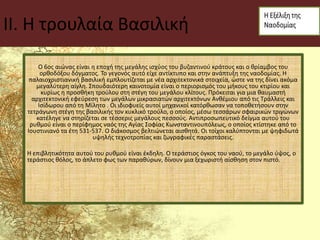 II. Η τρουλαία Βασιλική
Ο 6ος αιώνας είναι η εποχή της μεγάλης ισχύος του βυζαντινού κράτους και ο θρίαμβος του
ορθοδόξου δόγματος. Το γεγονός αυτό είχε αντίκτυπο και στην ανάπτυξη της ναοδομίας. Η
παλαιοχριστιανική βασιλική εμπλουτίζεται με νέα αρχιτεκτονικά στοιχεία, ώστε να της δίνει ακόμα
μεγαλύτερη αίγλη. Σπουδαιότερη καινοτομία είναι ο περιορισμός του μήκους του κτιρίου και
κυρίως η προσθήκη τρούλου στη στέγη του μεγάλου κλίτους. Πρόκειται για μια θαυμαστή
αρχιτεκτονική εφεύρεση των μεγάλων μικρασιατών αρχιτεκτόνων Ανθέμιου από τις Τράλλεις και
Ισίδωρου από τη Μίλητο . Οι ιδιοφυείς αυτοί μηχανικοί κατόρθωσαν να τοποθετήσουν στην
τετράγωνη στέγη της βασιλικής τον κυκλικό τρούλο, ο οποίος, μέσω τεσσάρων σφαιρικών τριγώνων
κατέληγε να στηρίζεται σε τέσσερις μεγάλους πεσσούς. Αντιπροσωπευτικό δείγμα αυτού του
ρυθμού είναι ο περίφημος ναός της Αγίας Σοφίας Κωνσταντινουπόλεως, ο οποίος κτίστηκε από το
Ιουστινιανό τα έτη 531-537. Ο διάκοσμος βελτιώνεται αισθητά. Οι τοίχοι καλύπτονται με ψηφιδωτά
υψηλής τεχνοτροπίας και ζωγραφικές παραστάσεις.
Η επιβλητικότητα αυτού του ρυθμού είναι έκδηλη. Ο τεράστιος όγκος του ναού, το μεγάλο ύψος, ο
τεράστιος θόλος, το άπλετο φως των παραθύρων, δίνουν μια ξεχωριστή αίσθηση στον πιστό.
 