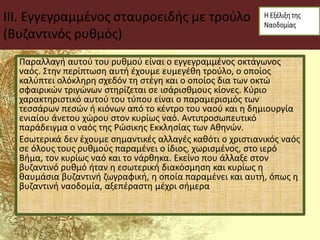 III. Εγγεγραμμένος σταυροειδής με τρούλο
(Βυζαντινός ρυθμός)
Παραλλαγή αυτού του ρυθμού είναι ο εγγεγραμμένος οκτάγωνος
ναός. Στην περίπτωση αυτή έχουμε ευμεγέθη τρούλο, ο οποίος
καλύπτει ολόκληρη σχεδόν τη στέγη και ο οποίος δια των οκτώ
σφαιρικών τριγώνων στηρίζεται σε ισάρισθμους κίονες. Κύριο
χαρακτηριστικό αυτού του τύπου είναι ο παραμερισμός των
τεσσάρων πεσών ή κιόνων από το κέντρο του ναού και η δημιουργία
ενιαίου άνετου χώρου στον κυρίως ναό. Αντιπροσωπευτικό
παράδειγμα ο ναός της Ρώσικης Εκκλησίας των Αθηνών.
Εσωτερικά δεν έχουμε σημαντικές αλλαγές καθότι ο χριστιανικός ναός
σε όλους τους ρυθμούς παραμένει ο ίδιος, χωρισμένος, στο ιερό
Βήμα, τον κυρίως ναό και το νάρθηκα. Εκείνο που άλλαξε στον
βυζαντινό ρυθμό ήταν η εσωτερική διακόσμηση και κυρίως η
θαυμάσια βυζαντινή ζωγραφική, η οποία παραμένει και αυτή, όπως η
βυζαντινή ναοδομία, αξεπέραστη μέχρι σήμερα
 