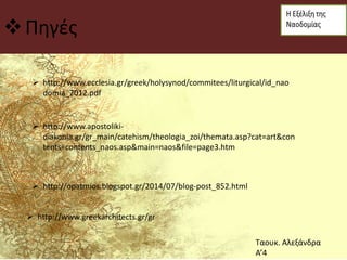 Πηγές
 http://www.ecclesia.gr/greek/holysynod/commitees/liturgical/id_nao
domia_2012.pdf
 http://www.apostoliki-
diakonia.gr/gr_main/catehism/theologia_zoi/themata.asp?cat=art&con
tents=contents_naos.asp&main=naos&file=page3.htm
 http://opatmios.blogspot.gr/2014/07/blog-post_852.html
 http://www.greekarchitects.gr/gr
Ταουκ. Αλεξάνδρα
Α’4
 