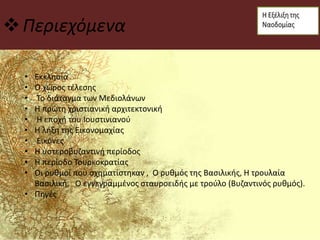 Περιεχόμενα
• Εκκλησία
• Ο χώρος τέλεσης
• Το διάταγμα των Μεδιολάνων
• Η πρώτη χριστιανική αρχιτεκτονική
• Η εποχή του Ιουστινιανού
• Η λήξη της Εικονομαχίας
• Εικόνες
• Η υστεροβυζαντινή περίοδος
• Η περίοδο Τουρκοκρατίας
• Οι ρυθμοί που σχηματίστηκαν , Ο ρυθμός της Βασιλικής, Η τρουλαία
Βασιλική, Ο εγγεγραμμένος σταυροειδής με τρούλο (Βυζαντινός ρυθμός).
• Πηγές
 