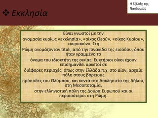 Εκκλησία
Είναι γνωστοί με την
ονομασία κυρίως «εκκλησία», «οίκος Θεού», «οίκος Κυρίου»,
«κυριακόν». Στη
Ρώμη ονομάζονταν tituli, από την πινακίδα της εισόδου, όπου
ήταν γραμμένο το
όνομα του ιδιοκτήτη της οικίας. Ευκτήριοι οίκοι έχουν
επισημανθεί αρκετοί σε
διάφορες περιοχές, όπως στην Ελλάδα π.χ. στο Δίον, αρχαία
πόλη στους βόρειους
πρόποδες του Ολύμπου, και κοντά στο Ασκληπιείο της Δήλου,
στη Μεσοποταμία,
στην ελληνιστική πόλη της Δούρα Ευρωπού και οι
περισσότεροι στη Ρώμη.
 