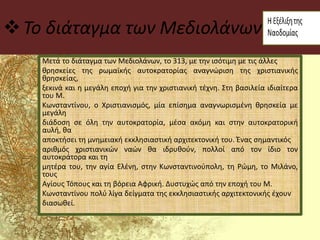 Το διάταγμα των Μεδιολάνων
Μετά το διάταγμα των Μεδιολάνων, το 313, με την ισότιμη με τις άλλες
θρησκείες της ρωμαϊκής αυτοκρατορίας αναγνώριση της χριστιανικής
θρησκείας,
ξεκινά και η μεγάλη εποχή για την χριστιανική τέχνη. Στη βασιλεία ιδιαίτερα
του Μ.
Κωνσταντίνου, ο Χριστιανισμός, μία επίσημα αναγνωρισμένη θρησκεία με
μεγάλη
διάδοση σε όλη την αυτοκρατορία, μέσα ακόμη και στην αυτοκρατορική
αυλή, θα
αποκτήσει τη μνημειακή εκκλησιαστική αρχιτεκτονική του. Ένας σημαντικός
αριθμός χριστιανικών ναών θα ιδρυθούν, πολλοί από τον ίδιο τον
αυτοκράτορα και τη
μητέρα του, την αγία Ελένη, στην Κωνσταντινούπολη, τη Ρώμη, το Μιλάνο,
τους
Αγίους Τόπους και τη βόρεια Αφρική. Δυστυχώς από την εποχή του Μ.
Κωνσταντίνου πολύ λίγα δείγματα της εκκλησιαστικής αρχιτεκτονικής έχουν
διασωθεί.
 