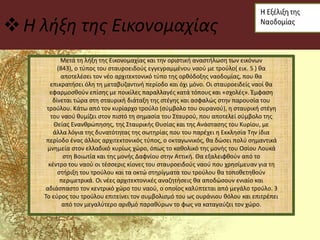 Η λήξη της Εικονομαχίας
Μετά τη λήξη της Εικονομαχίας και την οριστική αναστήλωση των εικόνων
(843), ο τύπος του σταυροειδούς εγγεγραμμένου ναού με τρούλο( εικ. 5 ) θα
αποτελέσει τον νέο αρχιτεκτονικό τύπο της ορθόδοξης ναοδομίας, που θα
επικρατήσει όλη τη μεταβυζαντινή περίοδο και όχι μόνο. Οι σταυροειδείς ναοί θα
εφαρμοσθούν επίσης με ποικίλες παραλλαγές κατά τόπους και «σχολές». Έμφαση
δίνεται τώρα στη σταυρική διάταξη της στέγης και ασφαλώς στην παρουσία του
τρούλου. Κάτω από τον κυρίαρχο τρούλο (σύμβολο του ουρανού), η σταυρική στέγη
του ναού θυμίζει στον πιστό τη σημασία του Σταυρού, που αποτελεί σύμβολο της
Θείας Ενανθρώπησης, της Σταυρικής Θυσίας και της Ανάστασης του Κυρίου, με
άλλα λόγια της δυνατότητας της σωτηρίας που του παρέχει η Εκκλησία Την ίδια
περίοδο ένας άλλος αρχιτεκτονικός τύπος, ο οκταγωνικός, θα δώσει πολύ σημαντικά
μνημεία στον ελλαδικό κυρίως χώρο, όπως το καθολικό της μονής του Οσίου Λουκά
στη Βοιωτία και της μονής Δαφνίου στην Αττική. Θα εξαλειφθούν από το
κέντρο του ναού οι τέσσερις κίονες του σταυροειδούς ναού που χρησίμευαν για τη
στήριξη του τρούλου και τα οκτώ στηρίγματα του τρούλου θα τοποθετηθούν
περιμετρικά. Οι νέες αρχιτεκτονικές αναζητήσεις θα αποδώσουν ενιαίο και
αδιάσπαστο τον κεντρικό χώρο του ναού, ο οποίος καλύπτεται από μεγάλο τρούλο. 3
Το εύρος του τρούλου επιτείνει τον συμβολισμό του ως ουράνιου θόλου και επιτρέπει
από τον μεγαλύτερο αριθμό παραθύρων το φως να καταγαύζει τον χώρο.
 