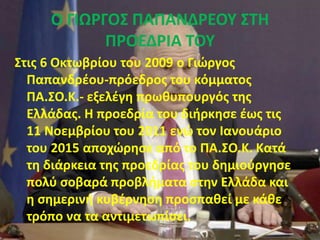 Ο ΓΙΩΡΓΟΣ ΠΑΠΑΝΔΡΕΟΥ ΣΤΗ
ΠΡΟΕΔΡΙΑ ΤΟΥ
Στις 6 Οκτωβρίου του 2009 ο Γιώργος
Παπανδρέου-πρόεδρος του κόμματος
ΠΑ.ΣΟ.Κ.- εξελέγη πρωθυπουργός της
Ελλάδας. Η προεδρία του διήρκησε έως τις
11 Νοεμβρίου του 2011 ενώ τον Ιανουάριο
του 2015 αποχώρησε από το ΠΑ.ΣΟ.Κ. Κατά
τη διάρκεια της προεδρίας του δημιούργησε
πολύ σοβαρά προβλήματα στην Ελλάδα και
η σημερινή κυβέρνηση προσπαθεί με κάθε
τρόπο να τα αντιμετωπίσει.
 