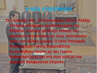 Η ΝΕΑ ΚΥΒΕΡΝΗΣΗ
Στις εκλογές στις 25 Ιανουαρίου 2015 ο Αλέξης
Τσίπρας εκλέχτηκε πρωθυπουργός της
Ελλάδας. Αμέσως μετά την εκλογή του
κανόνισε συναντήσεις με τους αντιπροσώ-
πους των άλλων χωρών. Ο νέος Υπουργός
Οικονομικών Γιάνης Βαρουφάκης
συναντήθηκε πρώτα με τον Γερούν
Ντάισελμπλουμ και στη συνέχεια με τον
γερμανό Βόλφγκανγκ Σόιμπλε.
 