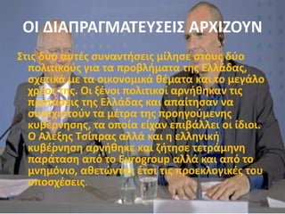 ΟΙ ΔΙΑΠΡΑΓΜΑΤΕΥΣΕΙΣ ΑΡΧΙΖΟΥΝ
Στις δύο αυτές συναντήσεις μίλησε στους δύο
πολιτικούς για τα προβλήματα της Ελλάδας,
σχετικά με τα οικονομικά θέματα και το μεγάλο
χρέος της. Οι ξένοι πολιτικοί αρνήθηκαν τις
προτάσεις της Ελλάδας και απαίτησαν να
συνεχιστούν τα μέτρα της προηγούμενης
κυβέρνησης, τα οποία είχαν επιβάλλει οι ίδιοι.
Ο Αλέξης Τσίπρας αλλά και η ελληνική
κυβέρνηση αρνήθηκε και ζήτησε τετράμηνη
παράταση από το Eurogroup αλλά και από το
μνημόνιο, αθετώντας έτσι τις προεκλογικές του
υποσχέσεις.
 