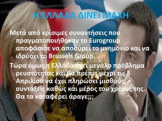 Η ΕΛΛΑΔΑ ΔΙΝΕΙ ΜΑΧΗ
Μετά από κρίσιμες συναντήσεις που
πραγματοποιήθηκαν το Eurogroup
αποφάσισε να αποσύρει το μνημόνιο και να
ιδρύσει το Brussels Group.
Tώρα όμως η Ελλάδα έχει μεγάλο πρόβλημα
ρευστότητας και θα πρέπει μέχρι τις 8
Απριλίου να έχει πληρώσει μισθούς,
συντάξεις καθώς και μέρος του χρέους της.
Θα τα καταφέρει άραγε;;;
 