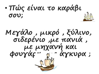 • Πώς είναι το καράβι
σου;
Μεγάλο , μικρό , ξύλινο,
σιδερένιο ,με πανιά ,
με μηχανή και
φουγάρα , με άγκυρα ;
 