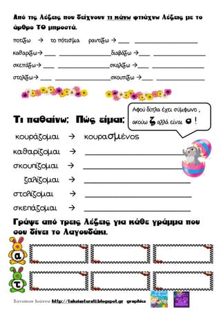 ποτίζω  το πότισμα ραντίζω  ___ _________________
καθαρίζω ___ ______________διαβάζω ___ ______________
σκεπάζω ___ ______________σκαλίζω ___ ______________
στολίζω ___ _______________σκουπίζω ___ _____________
κουράζομαι  κουρασμένος
καθαρίζομαι  _______________________
σκουπίζομαι  _______________________
ζαλίζομαι  _______________________
στολίζομαι  _______________________
σκεπάζομαι  _______________________
Αφού δίπλα έχει σύμφωνο ,
ακούω αλλά είναι !
 