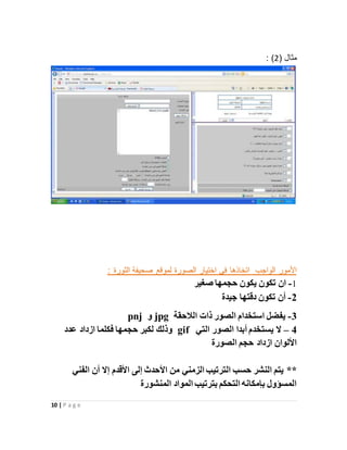 10 | P a g e
( ‫مثال‬2: )
‫اختيار‬ ‫في‬ ‫اتخاذها‬ ‫الواجب‬ ‫األمور‬: ‫الثورة‬ ‫صحيفة‬ ‫لموقع‬ ‫الصورة‬
1-‫صغير‬ ‫حجمها‬ ‫يكون‬ ‫تكون‬ ‫ان‬
2-‫جيدة‬ ‫دقتها‬ ‫تكون‬ ‫أن‬
3-‫الالحقة‬ ‫ذات‬ ‫الصور‬ ‫استخدام‬ ‫يفضل‬jpg‫و‬pnj
4–‫التي‬ ‫الصور‬ ‫أبدا‬ ‫يستخدم‬ ‫ال‬gif‫حجمها‬ ‫لكبر‬ ‫وذلك‬‫ف‬‫عدد‬ ‫ازداد‬ ‫كلما‬
‫الصورة‬ ‫حجم‬ ‫ازداد‬ ‫األلوان‬
**‫الفني‬ ‫أن‬ ‫إال‬ ‫األقدم‬ ‫إلى‬ ‫األحدث‬ ‫من‬ ‫الزمني‬ ‫الترتيب‬ ‫حسب‬ ‫النشر‬ ‫يتم‬
‫المنشورة‬ ‫المواد‬ ‫بترتيب‬ ‫التحكم‬ ‫بإمكانه‬ ‫المسؤول‬
 