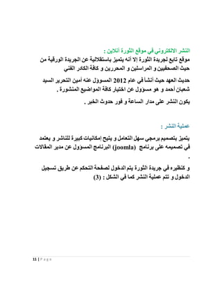 11 | P a g e
‫ال‬‫أ‬ ‫الثورة‬ ‫موقع‬ ‫في‬ ‫االلكتروني‬ ‫نشر‬: ‫نالين‬
‫من‬ ‫الورقية‬ ‫الجريدة‬ ‫عن‬ ‫باستقاللية‬ ‫يتميز‬ ‫أنه‬ ‫إال‬ ‫الثورة‬ ‫لجريدة‬ ‫تابع‬ ‫موقع‬
‫الفني‬ ‫الكادر‬ ‫كافة‬ ‫و‬ ‫المحررين‬ ‫و‬ ‫المراسلين‬ ‫و‬ ‫الصحفيين‬ ‫حيث‬
‫عام‬ ‫في‬ ‫أنشأ‬ ‫حيث‬ ‫العهد‬ ‫حديث‬2012‫السيد‬ ‫التحرير‬ ‫أمين‬ ‫عنه‬ ‫المسوؤل‬
. ‫المنشورة‬ ‫المواضيع‬ ‫كافة‬ ‫اختيار‬ ‫عن‬ ‫مسؤول‬ ‫هو‬ ‫و‬ ‫أحمد‬ ‫شعبان‬
‫ال‬ ‫يكون‬. ‫الخبر‬ ‫حدوث‬ ‫فور‬ ‫و‬ ‫الساعة‬ ‫مدار‬ ‫على‬ ‫نشر‬
: ‫النشر‬ ‫عملية‬
‫يعتمد‬ ‫و‬ ‫للناشر‬ ‫كبيرة‬ ‫إمكانيات‬ ‫يتيح‬ ‫و‬ ‫التعامل‬ ‫سهل‬ ‫برمجي‬ ‫بتصميم‬ ‫يتميز‬
‫برنامج‬ ‫على‬ ‫تصميمه‬ ‫في‬(joomla)‫المقاالت‬ ‫مدير‬ ‫عن‬ ‫المسؤول‬ ‫البرنامج‬
.
‫تسجيل‬ ‫طريق‬ ‫عن‬ ‫التحكم‬ ‫لصفحة‬ ‫الدخول‬ ‫يتم‬ ‫الثورة‬ ‫جريدة‬ ‫في‬ ‫كنظيره‬ ‫و‬
( : ‫الشكل‬ ‫في‬ ‫كما‬ ‫النشر‬ ‫عملية‬ ‫تتم‬ ‫و‬ ‫الدخول‬3)
 