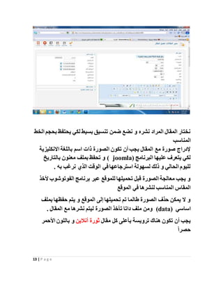 13 | P a g e
‫الخط‬ ‫بحجم‬ ‫يحتفظ‬ ‫لكي‬ ‫بسيط‬ ‫تنسيق‬ ‫ضمن‬ ‫نضع‬ ‫و‬ ‫نشره‬ ‫المراد‬ ‫المقال‬ ‫نختار‬
‫المناسب‬
‫االنكليزية‬ ‫باللغة‬ ‫اسم‬ ‫ذات‬ ‫الصورة‬ ‫تكون‬ ‫أن‬ ‫يجب‬ ‫المقال‬ ‫مع‬ ‫صورة‬ ‫إلدراج‬
( ‫البرنامج‬ ‫عليها‬ ‫يتعرف‬ ‫لكي‬joomla(‫بالتاريخ‬ ‫معنون‬ ‫بملف‬ ‫تحفظ‬ ‫و‬
. ‫به‬ ‫نرغب‬ ‫الذي‬ ‫الوقت‬ ‫في‬ ‫استرجاعها‬ ‫لسهولة‬ ‫ذلك‬ ‫و‬ ‫الحالي‬ ‫لليوم‬
‫ألخذ‬ ‫الفوتوشوب‬ ‫برنامج‬ ‫عبر‬ ‫للموقع‬ ‫تحميلها‬ ‫قبل‬ ‫الصورة‬ ‫معالجة‬ ‫يجب‬ ‫و‬
‫الموقع‬ ‫في‬ ‫لنشرها‬ ‫المناسب‬ ‫المقاس‬
‫بملف‬ ‫حفظها‬ ‫يتم‬ ‫و‬ ‫الموقع‬ ‫إلى‬ ‫تحميلها‬ ‫تم‬ ‫طالما‬ ‫الصورة‬ ‫حذف‬ ‫يمكن‬ ‫ال‬ ‫و‬
‫اسا‬‫سي‬(data). ‫المقال‬ ‫مع‬ ‫نشرها‬ ‫ليتم‬ ‫الصورة‬ ‫تأخذ‬ ‫داتا‬ ‫ملف‬ ‫ومن‬
‫ترويسة‬ ‫هناك‬ ‫تكون‬ ‫أن‬ ‫يجب‬‫بأعلى‬‫مقال‬ ‫كل‬‫ثورة‬‫أنالين‬‫األحمر‬ ‫باللون‬ ‫و‬
ً‫ا‬‫حصر‬
 