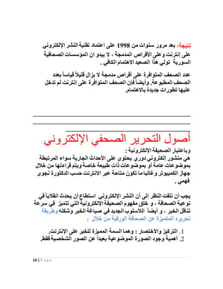 14 | P a g e
‫نتيجة‬:‫مرور‬ ‫بعد‬‫من‬ ‫سنوات‬1998‫اإللكتروني‬ ‫النشر‬ ‫تقنية‬ ‫اعتماد‬ ‫على‬
‫األقراص‬ ‫وعلى‬ ‫إنترنت‬ ‫على‬‫المدمجة‬،‫الصحافية‬ ‫المؤسسات‬ ‫ان‬ ‫يبدو‬ ‫ال‬
‫الكافي‬ ‫االهتمام‬ ‫الصعيد‬ ‫هذا‬ ‫تولي‬ ‫السورية‬.
‫مدمجة‬ ‫أقراص‬ ‫على‬ ‫المتوافرة‬ ‫الصحف‬ ‫عدد‬‫ال‬‫يزال‬‫ب‬ً‫ا‬‫قياس‬ ً‫ال‬‫قلي‬‫عدد‬
‫تدخ‬ ‫لم‬ ‫إنترنت‬ ‫على‬ ‫المتوافرة‬ ‫الصحف‬ ‫فإن‬ً‫ا‬‫وأيض‬ .‫المطبوعة‬ ‫الصحف‬‫ل‬
‫جديدة‬ ‫تطورات‬ ‫عليها‬‫باالهتمام‬.
________________________________________________
________________________________________________
______________________________________
‫اإللكتر‬ ‫الصحفي‬ ‫التحرير‬ ‫أصول‬‫وني‬:
: ‫اإللكترونية‬ ‫الصحيفة‬ ‫وباعتبار‬
‫المرتبط‬ ‫سواء‬ ‫الجارية‬ ‫األحداث‬ ‫على‬ ‫يحتوى‬ ‫دوري‬ ‫إلكتروني‬ ‫منشور‬ ‫هي‬‫ة‬
‫بموضوعات‬‫بموضوعات‬ ‫أو‬ ‫عامة‬‫خالل‬ ‫من‬ ‫قراءتها‬ ‫ويتم‬ ‫خاصة‬ ‫طبيعة‬ ‫ذات‬
‫عبر‬ ‫متاحة‬ ‫تكون‬ ‫ما‬ ‫وغالبا‬ ‫الكمبيوتر‬ ‫جهاز‬‫االنترنت‬‫ن‬ ‫الدكتورة‬ ‫حسب‬‫جوى‬
. ‫فهمي‬.
‫أن‬ ‫إلى‬ ‫النظر‬ ‫نلفت‬ ‫أن‬ ‫يجب‬‫اإللكتروني‬ ‫النشر‬‫أن‬ ‫استطاع‬‫ي‬‫انقال‬ ‫حدث‬ً‫ا‬‫ب‬‫في‬
، ‫الصحافة‬ ‫نوعية‬‫و‬‫تتميز‬ ‫التي‬ ‫اإللكترونية‬ ‫الصحيفة‬ ‫مفهوم‬ ‫خلق‬‫ف‬‫سرعة‬ ‫ي‬
، ‫الخبر‬ ‫تناقل‬‫و‬ً‫ا‬‫أيض‬‫الجديد‬ ‫الألسلوب‬‫وشكله‬ ‫الخبر‬ ‫صياغة‬ ‫في‬‫وط‬‫ريقة‬
‫تحريره‬‫خالل‬ ‫من‬ ‫الورقية‬ ‫الصحافة‬ ‫عن‬ ‫المتميزة‬:
1.‫اإلنترنت‬ ‫على‬ ‫للخبر‬ ‫المميزة‬ ‫السمة‬ ‫وهما‬ : ‫واالختصار‬ ‫التركيز‬.
2.‫الموضوعية‬ ‫الصورة‬ ‫وجود‬ ‫أهمية‬‫فقط‬ ‫الشخصية‬ ‫الصور‬ ‫عن‬ ً‫ا‬‫بعيد‬.
 