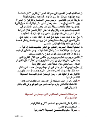 15 | P a g e
3.ً‫ا‬‫دائم‬ ‫اإلنترنت‬ ‫قارئ‬ ‫ألن‬ ‫الخبر‬ ‫صياغة‬ ‫في‬ ‫القصيرة‬ ‫الجمل‬ ‫استخدام‬
‫الطويلة‬ ‫للجمل‬ ‫لديه‬ ‫وقت‬ ‫وال‬ ‫بسرعة‬ ‫القراءة‬ ‫من‬ ‫االنتهاء‬ ‫يريد‬
4.‫التفاصيل‬ ‫عرض‬ ‫طريقة‬‫ال‬ ‫الخبر‬ ‫أن‬ ‫والتركيز‬ ‫االختصار‬ ‫معنى‬ ‫وليس‬ :
‫على‬ ‫بل‬ ‫التفاصيل‬ ‫يورد‬‫اإل‬ ‫على‬ ‫الخبر‬ ‫يعطي‬ ‫فقد‬ ،‫كثيرة‬ ‫تفاصيل‬ ‫نترنت‬
‫في‬ ‫المنشور‬ ‫الخبر‬ ‫يعطي‬ ‫مما‬ ‫أكثر‬ ‫سابقة‬ ‫بأحداث‬ ‫عالقة‬ ‫ولها‬ ‫جدا‬
‫المطبوعة‬ ‫الصحيفة‬‫الروابط‬ ‫خالل‬ ‫من‬ ‫اإلنترنت‬ ‫على‬ ‫هذا‬ ‫يتم‬ ‫ولكن‬ ،
‫بالمعلومات‬ ‫االستزادة‬ ‫يريد‬ ‫من‬ ‫ويقرأها‬ ‫يفتحها‬ ‫والتي‬ ‫الخبر‬ ‫أسفل‬
5.‫معبرة‬ ‫واحدة‬ ‫صورة‬ ‫وضع‬ ‫يتم‬ ‫كثيرة‬ ‫صور‬ ‫وجود‬ ‫مع‬‫وضع‬ ‫ويتم‬ ،
‫خاصة‬ ‫وينتظر‬ ‫يفتحه‬ ‫أن‬ ‫يريد‬ ‫لمن‬ ‫يمكن‬ ‫مستقل‬ ‫رابط‬ ‫في‬ ‫الصور‬ ‫باقي‬
‫التحميل‬ ‫في‬ ً‫ال‬‫طوي‬ً‫ا‬‫وقت‬ ‫تأخذ‬ ‫الصور‬ ‫أن‬
6.‫إذاعية‬ ‫خدمة‬ ‫لتضيف‬ ‫الخبر‬ ‫مع‬ ‫والفيديو‬ ‫الصوت‬ ‫إضافة‬ ‫إمكانية‬،
‫الفضائيات‬ ‫مثل‬ ‫مثلها‬ ‫لألحداث‬ ‫حيا‬ ‫بثا‬ً‫ا‬‫وأحيان‬‫بعد‬ ‫فيما‬ ‫تطور‬ ‫ما‬ ‫وهو‬ ،
‫موضوع‬ ‫وهو‬ ‫اإلنترنت‬ ‫إذاعات‬ ‫وأوجد‬‫مستقل‬ ‫حديث‬ ‫له‬
7.‫الذي‬ ‫القارئ‬ ‫خالل‬ ‫من‬ ‫منشور‬ ‫وفوري‬ ‫سريع‬ ‫فعل‬ ‫رد‬ ‫بوجود‬ ‫التميز‬
‫أو‬ ‫الخبر‬ ‫أسفل‬ً‫ا‬‫لحظي‬ ‫وينشر‬ ‫التعليق‬ ‫يكتب‬ ‫أن‬ ‫األحيان‬ ‫بعض‬ ‫في‬ ‫يمكنه‬
‫المقال‬ً‫ا‬‫إلكتروني‬ ‫الخبر‬ ‫لنشر‬ ‫هائلة‬ ‫ميزة‬ ‫يعطي‬ ‫مما‬ ،
8.‫حد‬ ‫على‬ ‫موضوع‬ ‫أو‬ ‫خبر‬ ‫كل‬ ‫قراء‬ ‫لعدد‬ ‫مقاييس‬ ‫عمل‬‫ه‬‫خالل‬ ‫فمن‬ ،
‫ي‬ ‫القراءة‬ ‫عداد‬‫قرائه‬ ‫اتجاهات‬ ‫على‬ ‫الصحفي‬ ‫الكاتب‬ ‫تعرف‬‫من‬ ‫وأي‬ ،
‫أكثر‬ ‫قراءتها‬ ‫يتم‬ ‫األخبار‬‫الصحيفة‬ ‫اتجاهات‬ ‫تعديل‬ ‫يمكن‬ ‫ثم‬ ‫ومن‬ ،
‫قرائها‬ ‫لتناسب‬
9.‫خالل‬ ‫من‬ ‫القضايا‬ ‫من‬ ‫كبير‬ ‫عدد‬ ‫في‬ ‫وتحليله‬ ‫العام‬ ‫الرأي‬ ‫قياس‬
‫بشكل‬ ‫تتم‬ ‫وهى‬ ‫المواقع‬ ‫من‬ ‫كبير‬ ‫عدد‬ ‫بها‬ ‫يقوم‬ ‫التي‬ ‫االستطالعات‬
‫فور‬ ‫إلكترونى‬‫ا‬
‫مواص‬‫الصحيفة‬ ‫في‬ ‫سيعمل‬ ‫الذي‬ ‫المستقبلي‬ ‫الصحفي‬ ‫فات‬
: ‫اإللكترونية‬
-.‫االنترنيت‬ ‫و‬ ‫اآللي‬ ‫الحاسب‬ ‫مع‬ ‫التعامل‬ ‫على‬ ‫القدرة‬
-‫اإلعالمي‬ ‫التخصص‬
-‫االلكترونية‬ ‫الصحيفة‬ ‫متصفح‬ ‫احتياجات‬ ‫معرفة‬
 