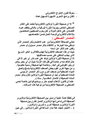 16 | P a g e
-‫اإللكتروني‬ ‫اإلخراج‬ ‫فنون‬ ‫معرفة‬
-‫عمله‬ ‫لتسهيل‬ ‫الشهيرة‬ ‫التحرير‬ ‫برامج‬ ‫إتقان‬
*‫أ‬ ‫الثورة‬ ‫صحيفة‬ ‫أن‬ ‫إال‬‫و‬‫الكادر‬ ‫على‬ ‫تعتمد‬ ‫اإللكترونية‬ ‫نالين‬
‫ا‬ ‫الصحفي‬‫بالتالي‬ ‫و‬ ‫الورقية‬ ‫الثورة‬ ‫بجريدة‬ ‫لخاص‬‫عبء‬ ‫يخفف‬
‫المختصين‬ ‫الصحفيين‬ ‫يحرم‬ ‫لكن‬ ‫و‬ ‫الدولة‬ ‫كاهل‬ ‫على‬ ‫اقتصادي‬
‫اختصاصهم‬ ‫ضمن‬ ‫العمل‬ ‫فرصة‬ ‫اإللكتروني‬ ‫باإلعالم‬
: ‫الصحفي‬ ‫المصدر‬
‫اإللكتروني‬ ‫الصحافة‬ ‫تعاني‬‫من‬ ‫ة‬‫عدم‬‫ب‬ ‫االهتمام‬‫ا‬ ‫المصدر‬ ‫ذكر‬‫لذي‬
‫أخبارها‬ ‫منه‬ ‫تستقي‬‫مصدر‬ ‫أو‬ ‫مسؤول‬ ‫مصدر‬ ‫بذكر‬ ‫االكتفاء‬ ‫و‬
‫اسمه‬ ‫عن‬ ‫الذكر‬ ‫عدم‬ ‫رفض‬
‫اإللكترونية‬ ‫الصحف‬ ‫هذه‬ ‫ان‬ ‫حيث‬‫السريع‬ ‫الخبر‬ ‫و‬ ‫بالفالش‬ ‫تهتم‬
‫مصداقيتها‬ ‫حسب‬ ‫على‬ ‫المتلقي‬ ‫يجذب‬ ‫الذي‬
‫إال‬ ‫خبر‬ ‫أي‬ ‫نشر‬ ‫عدم‬ ‫على‬ ‫تؤكد‬ ‫أونالين‬ ‫الثورة‬ ‫صحيفة‬ ‫أن‬ ‫إال‬‫في‬
‫يمكن‬ ‫يخبر‬ ‫أي‬ ‫أن‬ ‫حيث‬ ‫األزمة‬ ‫هذه‬ ‫ظل‬ ‫في‬ ‫خاصة‬ ‫و‬ ‫منه‬ ‫التأكد‬ ‫حال‬
‫البلد‬ ‫في‬ ‫الفوضى‬ ‫يثير‬ ‫أن‬. ‫حكومية‬ ‫رسمية‬‫صحيفة‬ ‫أنها‬ ‫وخاصة‬ ,
‫ولصق‬ ‫بنسخ‬ ‫اإللكترونية‬ ‫الصحف‬ ‫بعض‬ ‫تقوم‬ ‫أخرى‬ ‫جهة‬ ‫من‬ ‫و‬
‫الرئيسي‬ ‫المصدر‬ ‫ذكر‬ ‫دون‬ ‫أخرى‬ ‫صحف‬ ‫من‬ ‫الصحفية‬ ‫المواد‬
‫الصحفية‬ ‫للمادة‬‫الثورة‬ ‫صحيفة‬ ‫أن‬ ‫نجد‬ ‫و‬‫أونالين‬‫مصدر‬ ‫بذكر‬ ‫تلتزم‬
‫الصحيفة‬ ‫المادة‬, ‫المقدسية‬ ‫كالمنار‬ (. ) ‫سانا‬
‫تحمي‬ ‫خاصة‬ ‫قوانين‬ ‫ووضع‬ ‫و‬ ‫حذر‬ ‫الجديد‬ ‫اإلعالم‬ ‫قانون‬ ‫أن‬ ‫علما‬
‫السرقات‬ ‫هذه‬ ‫نوعية‬ ‫من‬ ‫اإللكترونية‬ ‫الصحيفة‬ ‫و‬ ‫الصحفي‬.
‫اإللكتروني‬‫الصحيفة‬ ‫بين‬ ‫نميز‬ ‫أن‬‫علينا‬ ‫هامة‬ ‫نقطة‬ ‫في‬‫و‬ ‫اونالين‬‫ة‬
‫صحيفة‬ ‫بين‬ ‫نقارن‬ ‫للتميز‬ ‫و‬ ‫أونالين‬ ‫إنها‬ ‫تدعي‬ ‫التي‬‫الصحيفة‬
: ‫أونالين‬ ) ‫تشرين‬ ( ‫أخرى‬‫صحيفة‬ ‫و‬ ‫أونالين‬ ‫الثورة‬
1–‫حين‬ ‫في‬ .. ‫أونالين‬ ‫الثورة‬ ‫في‬ ‫الساعة‬ ‫مدار‬ ‫علة‬ ‫تتجدد‬ ‫األخبار‬
 