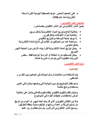 3 | P a g e
‫على‬‫المحلي‬ ‫الصعيد‬‫للصحف‬ ‫توجد‬ ،‫ية‬‫اليومية‬‫الثورة‬‫نسخة‬
‫إلكترونية‬‫عام‬ ‫منذ‬1998
: ‫اإللكتروني‬ ‫النشر‬ ‫خصائص‬
: ‫بخصائص‬ ‫التقليدي‬ ‫النشر‬ ‫عن‬ ‫اإللكتروني‬ ‫النشر‬ ‫يتميز‬
‫سريع‬ ‫بشكل‬ ‫اإللكترونية‬ ‫المواد‬ ‫وتوزيع‬ ‫إنتاج‬ ‫.إمكانية‬.
.‫فوري‬ ‫بشكل‬ ‫التعديالت‬ ‫إجراء‬ ‫إمكانية‬.
.‫حاجة‬ ‫يوجد‬ ‫ال‬‫التقليدي‬ ‫والتوزيع‬ ‫للوسطاء‬.
.‫اإللكترونية‬ ‫المادة‬ ‫إنتاج‬ ‫في‬ ‫الكتاب‬ ‫أو‬ ‫المؤلفين‬ ‫من‬ ‫عدد‬ ‫مساهمة‬
‫تعاوني‬ ‫بشكل‬.
.‫ألجور‬ ‫الحاجة‬ ‫دون‬ ‫األرض‬ ‫أرجاء‬ ‫لكل‬ ‫اإللكترونية‬ ‫المادة‬ ‫توزيع‬ ‫يمكن‬
‫التوزيع‬.
.‫بعكس‬ ، ‫فقط‬ ‫الواحدة‬ ‫الدراسة‬ ‫أو‬ ‫المقالة‬ ‫شراء‬ ‫للمستفيد‬ ‫يمكن‬
‫ا‬ ‫التقليدية‬ ‫الدوريات‬‫كاملة‬ ‫الدورية‬ ‫شراء‬ ‫يتم‬ ‫لتي‬.
: ‫اإللكتروني‬ ‫النشر‬ ‫مزايا‬
‫التفاعلية‬:
‫و‬ ‫القارئ‬ ‫بين‬ ‫اتجاهين‬ ‫في‬ ‫البيانات‬ ‫إرسال‬ ‫إمكانيات‬ ‫من‬ ‫االستفادة‬ ‫يتم‬
. ‫الصحفي‬
‫النص‬ ‫في‬ ‫مباشرة‬ ‫وضعها‬ ‫التي‬ ‫البيانية‬ ‫بالرسوم‬ ‫التوضيح‬ ‫نظام‬ ‫يدعم‬
‫خاصة‬ ‫برامج‬ ‫باستخدام‬
‫إمكانية‬ ‫على‬ ‫يشمل‬ ‫تفاعلي‬ ‫تقويم‬ ‫بنظام‬ ‫التقليدي‬ ‫التقويم‬ ‫نظام‬ ‫يستبدل‬
‫الموضوع‬ ‫في‬ ‫القراء‬ ‫تعليقات‬ ‫و‬ ‫مالحظات‬ ‫عرض‬
‫تا‬ ‫من‬ ‫أعوام‬ ‫أو‬ ‫شهور‬ ‫لعدة‬ ‫يمتد‬ ‫قد‬ ‫الذي‬ ‫و‬ ‫الطويل‬ ‫النقاش‬ ‫من‬ ً‫ال‬‫بد‬‫ريخ‬
‫للطرفين‬ ‫باهظة‬ ‫مادية‬ ‫تكاليف‬ ‫و‬ ‫إرسالها‬ ‫إعادة‬ ‫و‬ ‫الورقة‬ ‫تسليم‬ ‫من‬
‫اإللكتروني‬ ‫النشر‬ ‫..يسمح‬‫عليه‬ ‫يرد‬ ‫و‬ ‫خطاب‬ ‫بإرسال‬ ‫قارئ‬ ‫ألي‬
 