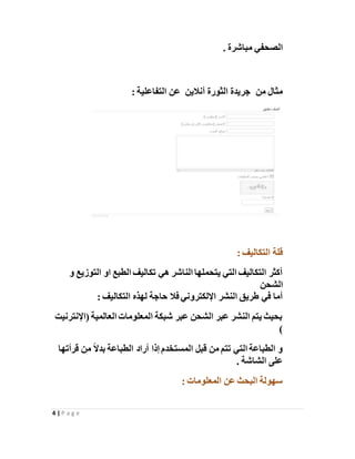 4 | P a g e
. ‫مباشرة‬ ‫الصحفي‬
‫مثال‬‫من‬‫أنالين‬ ‫الثورة‬ ‫جريدة‬: ‫التفاعلية‬ ‫عن‬
: ‫التكاليف‬ ‫قلة‬
‫و‬ ‫التوزيع‬ ‫او‬ ‫الطبع‬ ‫تكاليف‬ ‫هي‬ ‫الناشر‬ ‫يتحملها‬ ‫التي‬ ‫التكاليف‬ ‫أكثر‬
‫الشحن‬
‫التكاليف‬ ‫لهذه‬ ‫حاجة‬ ‫فال‬ ‫اإللكتروني‬ ‫النشر‬ ‫طريق‬ ‫في‬ ‫أما‬:
‫(اإلنترنيت‬ ‫العالمية‬ ‫المعلومات‬ ‫شبكة‬ ‫عبر‬ ‫الشحن‬ ‫عبر‬ ‫النشر‬ ‫يتم‬ ‫بحيث‬
)
‫قرأتها‬ ‫من‬ ً‫ال‬‫بد‬ ‫الطباعة‬ ‫أراد‬ ‫إذا‬ ‫المستخدم‬ ‫قبل‬ ‫من‬ ‫تتم‬ ‫التي‬ ‫الطباعة‬ ‫و‬
. ‫الشاشة‬ ‫على‬
: ‫المعلومات‬ ‫عن‬ ‫البحث‬ ‫سهولة‬
 