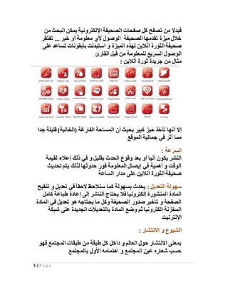 5 | P a g e
‫من‬ ‫البحث‬ ‫يمكن‬ ‫اإللكترونية‬ ‫الصحيفة‬ ‫صفحات‬ ‫كل‬ ‫تصفح‬ ‫من‬ ‫فبدال‬
‫تفتقر‬ ... ‫خبر‬ ‫أو‬ ‫معلومة‬ ‫ألي‬ ‫الوصول‬ ‫الصحيفة‬ ‫تقدمها‬ ‫ميزة‬ ‫خالل‬
‫الميزة‬ ‫لهذه‬ ‫أنالين‬ ‫الثورة‬ ‫صحيفة‬‫على‬ ‫تساعد‬ ‫بأيقونات‬ ‫استبدلت‬ ‫و‬
‫القارئ‬ ‫قبل‬ ‫من‬ ‫للمعلومة‬ ‫السريع‬ ‫الوصول‬
: ‫أنالين‬ ‫ثورة‬ ‫جريدة‬ ‫من‬ ‫مثال‬
‫أنها‬ ‫إال‬‫جدا‬ ‫قليلة‬ )‫(الخالية‬ ‫الفارغة‬ ‫المساحة‬ ‫أن‬ ‫بحيث‬ ‫كبير‬ ‫حيز‬ ‫تأخذ‬
‫جمالية‬ ‫في‬ ‫أثر‬ ‫مما‬‫الموقع‬
: ‫السرعة‬
‫لقيمة‬ ‫إعالء‬ ‫ذلك‬ ‫في‬ ‫و‬ ‫بقليل‬ ‫الحدث‬ ‫وقوع‬ ‫بعد‬ ‫أو‬ ‫أنيا‬ ‫يكون‬ ‫النشر‬
‫تحديث‬ ‫يتم‬ ‫لذلك‬ ‫حدوثها‬ ‫فور‬ ‫المعلومة‬ ‫إيصال‬ ‫في‬ ‫أهمية‬ ‫و‬ ‫الوقت‬
‫الساعة‬ ‫مدار‬ ‫على‬ ‫أنالين‬ ‫الثورة‬ ‫صحيفة‬
‫سهولة‬: ‫التعديل‬‫تنقيح‬ ‫و‬ ‫تعديل‬ ‫في‬ً‫ا‬‫الحق‬ ‫سنالحظ‬ ‫كما‬ ‫بسهولة‬ ‫يحدث‬
‫كامل‬ ‫طباعة‬ ‫إعادة‬ ‫إلى‬ ‫الناشر‬ ‫يحتاج‬ ‫فال‬ ‫إلكترونيا‬ ‫المنشورة‬ ‫المادة‬
‫المادة‬ ‫في‬ ‫تعديل‬ ‫هو‬ ‫يحتاجه‬ ‫ما‬ ‫وكل‬ ‫الصحيفة‬ ‫صدور‬ ‫تأخير‬ ‫و‬ ‫الصفحة‬
‫شبكة‬ ‫على‬ ‫الجديدة‬ ‫بالتعديالت‬ ‫المادة‬ ‫وضع‬ ‫ثم‬ ‫إلكترونيا‬ ‫المخزنة‬
‫اإلنترنيت‬
‫الشيوع‬: ‫االنتشار‬ ‫و‬
‫المجتمع‬ ‫طبقات‬ ‫من‬ ‫طبقة‬ ‫كل‬ ‫داخل‬ ‫و‬ ‫العالم‬ ‫حول‬ ‫االنتشار‬ ‫بمعنى‬‫فهو‬
‫بالمجتمع‬ ‫األول‬ ‫اهتمامه‬ ‫و‬ ‫المجتمع‬ ‫عين‬ ‫شعاره‬ ‫حسب‬
 