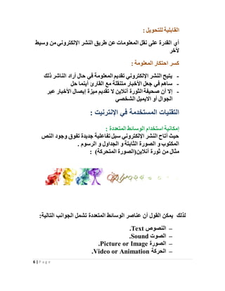 6 | P a g e
‫للتحو‬ ‫القابلية‬‫ي‬: ‫ل‬
‫وسيط‬ ‫من‬ ‫اإللكتروني‬ ‫النشر‬ ‫طريق‬ ‫عن‬ ‫المعلومات‬ ‫نقل‬ ‫على‬ ‫القدرة‬ ‫أي‬
‫ألخر‬
: ‫المعلومة‬ ‫احتكار‬ ‫كسر‬
-‫ذلك‬ ‫الناشر‬ ‫أراد‬ ‫حال‬ ‫في‬ ‫المعلومة‬ ‫تقديم‬ ‫اإللكتروني‬ ‫النشر‬ ‫يتيح‬
-‫حل‬ ‫أينما‬ ‫القارئ‬ ‫مع‬ ‫متنقلة‬ ‫األخبار‬ ‫جعل‬ ‫في‬ ‫ساهم‬
-‫عبر‬ ‫األخبار‬ ‫إيصال‬ ‫ميزة‬ ‫تقديم‬ ‫ال‬ ‫أنالين‬ ‫الثورة‬ ‫صحيفة‬ ‫أن‬ ‫إال‬
‫الشخصي‬ ‫االيميل‬ ‫أو‬ ‫الجوال‬
: ‫اإلنترنيت‬ ‫في‬ ‫المستخدمة‬ ‫التقنيات‬
‫الوسائط‬ ‫استخدام‬ ‫إمكانية‬: ‫المتعددة‬
‫النص‬ ‫وجود‬ ‫تفوق‬ ‫جديدة‬ ‫تفاعلية‬ ‫سبل‬ ‫اإللكتروني‬ ‫النشر‬ ‫أتاح‬ ‫حيث‬
‫الرسوم‬ ‫و‬ ‫الجداول‬ ‫و‬ ‫الثابتة‬ ‫الصورة‬ ‫و‬ ‫المكتوب‬.
‫أنالين‬ ‫ثورة‬ ‫من‬ ‫مثال‬)‫المتحركة‬ ‫(الصورة‬:
‫لذلك‬:‫التالية‬ ‫الجوانب‬ ‫تشمل‬ ‫المتعددة‬ ‫الوسائط‬ ‫عناصر‬ ‫أن‬ ‫القول‬ ‫يمكن‬
–‫النصوص‬Text.
–‫الصوت‬Sound.
–‫الصورة‬Picture or Image.
–‫الحركة‬Video or Animation.
 