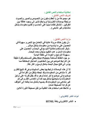 7 | P a g e
: ‫الفائق‬ ‫النص‬ ‫استخدام‬ ‫إمكانية‬
‫الفائق‬ ‫النص‬ ‫تعريف‬:
‫والصوت‬ ‫والصور‬ ‫النصوص‬ ‫من‬ ‫مكون‬ )‫العقد‬ ( ‫من‬ ‫مجموعة‬ ‫هو‬
‫بين‬ ‫عالقة‬ ‫وجود‬ ‫إلى‬ ‫تشير‬ )‫(روابط‬ ‫الكترونية‬ ‫بوصالت‬ ‫مرتبطة‬
‫الطرفين‬‫على‬ ‫مبنيا‬ ‫نظاما‬ ‫لتشكل‬ ،‫بشكل‬ ‫معلومات‬ ‫تقديم‬ ( ‫الحاسب‬
‫تتابعي‬ ‫وغير‬ ‫متشابك‬).
: ‫الفائق‬ ‫النص‬ ‫مزايا‬
-‫في‬ ‫سهولة‬ ‫و‬ ‫النص‬ ‫مع‬ ‫التعامل‬ ‫في‬ ‫عالية‬ ‫مرونة‬ ‫هناك‬ ‫يكون‬ ‫أن‬
‫ما‬ ‫على‬ ‫الحصول‬‫يناسبه‬‫مباشر‬ ‫بشكل‬ ‫معلومات‬ ‫من‬.
-‫على‬ ‫الحصول‬ ‫و‬ ‫البحث‬ ‫في‬ ‫التوسع‬ ‫إمكانية‬ ‫للمستخدم‬ ‫توفر‬
‫عدم‬ ‫و‬ ‫اشمل‬ ‫معلومات‬‫التقيي‬‫د‬‫للبحث‬ ‫محدد‬ ‫بمجال‬.
-‫البداية‬ ‫نقطة‬ ‫الي‬ ‫العودة‬ ‫و‬ ‫التراجع‬ ‫سهولة‬
-‫الساخنة‬ ‫النقاط‬ ‫جود‬ ‫و‬Hot Points‫دقيقة‬ ‫فكرة‬ ‫للمستخدم‬ ‫يعطى‬
‫مما‬ ‫المختلفة‬ ‫المداخل‬ ‫و‬ ‫المفاهيم‬ ‫بين‬ ‫الموضوعي‬ ‫الترابط‬ ‫عن‬
‫دقة‬ ‫اكثر‬ ‫و‬ ‫أوسع‬ ‫بشكل‬ ‫البحث‬ ‫مجال‬ ‫فتح‬ ‫الي‬ ‫يؤدى‬.
‫بعض‬ ‫بها‬ ‫ترتبط‬ ‫الوصالت‬ ‫هذه‬ ‫أن‬ ‫إال‬‫للقارئ‬ ‫تتيح‬ ‫قد‬ ‫وهى‬ ‫السلبيات‬
‫في‬ ‫القراءة‬ ‫من‬ ‫ينتقل‬ ‫تجعله‬ ‫وقد‬ ‫المعلومات‬ ‫من‬ ‫متناهي‬ ‫ال‬ ‫قدر‬
‫تركيز‬ ‫على‬ ‫قدرته‬ ‫يقلل‬ ‫قد‬ ‫ما‬ ‫وهو‬ً‫ا‬‫تمام‬ ‫آخر‬ ‫موضوع‬ ‫إلى‬ ‫موضوع‬
‫كم‬ ‫في‬ ‫القارئ‬ ‫انغماس‬ ‫أن‬ ‫كما‬ ‫جيد‬ ‫بشكل‬ ‫واستيعابها‬ ‫المعلومات‬
‫ال‬ ‫إلى‬ ‫يدفعه‬ ‫مما‬ ‫بالملل‬ ‫يصيبه‬ ‫قد‬ ‫المعلومات‬ ‫من‬ ‫متناهي‬ ‫غير‬‫توقف‬
ً‫ا‬‫تمام‬ ‫الصحيفة‬ ‫قراءة‬ ‫عن‬.
‫أنالين‬ ‫الثورة‬ ‫صحيفة‬ ‫قبل‬ ‫من‬ ‫التقنية‬ ‫هذه‬ ‫استخدام‬ ‫عدم‬ ‫نالحظ‬ ‫و‬
: ‫اإللكتروني‬ ‫النشر‬ ‫أدوات‬
‫بلغة‬ ‫االلكتروني‬ ‫النشر‬HTML
 