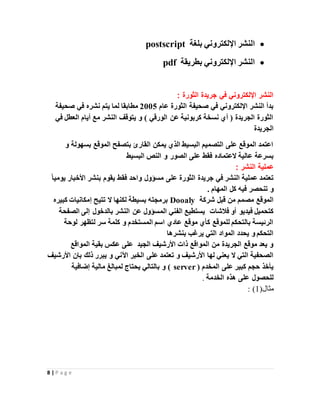 8 | P a g e
‫بلغة‬ ‫اإللكتروني‬ ‫النشر‬postscript
‫بطريقة‬ ‫اإللكتروني‬ ‫النشر‬pdf
: ‫الثورة‬ ‫جريدة‬ ‫في‬ ‫اإللكتروني‬ ‫النشر‬
‫عام‬ ‫الثورة‬ ‫صحيفة‬ ‫في‬ ‫اإللكتروني‬ ‫النشر‬ ‫بدأ‬2005‫صحيفة‬ ‫في‬ ‫نشره‬ ‫يتم‬ ‫لما‬ ‫مطابقا‬
‫في‬ ‫العطل‬ ‫أيام‬ ‫مع‬ ‫النشر‬ ‫يتوقف‬ ‫و‬ ) ‫الورقي‬ ‫عن‬ ‫كربونية‬ ‫نسخة‬ ‫أي‬ ( ‫الجريدة‬ ‫الثورة‬
‫الجريدة‬
‫و‬ ‫بسهولة‬ ‫الموقع‬ ‫بتصفح‬ ‫القارئ‬ ‫يمكن‬ ‫الذي‬ ‫البسيط‬ ‫التصميم‬ ‫على‬ ‫الموقع‬ ‫اعتمد‬
‫فقط‬ ‫العتماده‬ ‫عالية‬ ‫بسرعة‬‫البسيط‬ ‫النص‬ ‫و‬ ‫الصور‬ ‫على‬
: ‫النشر‬ ‫عملية‬
ً‫ا‬‫يومي‬ ‫األخبار‬ ‫بنشر‬ ‫يقوم‬ ‫فقط‬ ‫واحد‬ ‫مسؤول‬ ‫على‬ ‫الثورة‬ ‫جريدة‬ ‫في‬ ‫النشر‬ ‫عملية‬ ‫تعتمد‬
‫المهام‬ ‫كل‬ ‫فيه‬ ‫تنحصر‬ ‫و‬.
‫شركة‬ ‫قبل‬ ‫من‬ ‫مصمم‬ ‫الموقع‬Dooaly‫كبيره‬ ‫إمكانيات‬ ‫تتيح‬ ‫ال‬ ‫لكنها‬ ‫بسيطة‬ ‫برمجته‬
‫فالشات‬ ‫أو‬ ‫فيديو‬ ‫كتحميل‬‫الفني‬ ‫يستطيع‬‫الم‬‫الصفحة‬ ‫إلى‬ ‫بالدخول‬ ‫النشر‬ ‫عن‬ ‫سؤول‬
‫لوحة‬ ‫لتظهر‬ ‫سر‬ ‫كلمة‬ ‫و‬ ‫المستخدم‬ ‫اسم‬ ‫عادي‬ ‫موقع‬ ‫كأي‬ ‫للموقع‬ ‫بالتحكم‬ ‫الرئيسة‬
‫بنشرها‬ ‫يرغب‬ ‫التي‬ ‫المواد‬ ‫يحدد‬ ‫و‬ ‫التحكم‬
‫المواقع‬ ‫بقية‬ ‫عكس‬ ‫على‬ ‫الجيد‬ ‫األرشيف‬ ‫ذات‬ ‫المواقع‬ ‫من‬ ‫الجريدة‬ ‫موقع‬ ‫يعد‬ ‫و‬
‫عل‬ ‫تعتمد‬ ‫و‬ ‫األرشيف‬ ‫لها‬ ‫يعني‬ ‫ال‬ ‫التي‬ ‫الصحفية‬‫األرشيف‬ ‫بان‬ ‫ذلك‬ ‫يبرر‬ ‫و‬ ‫اآلني‬ ‫الخبر‬ ‫ى‬
‫المخدم‬ ‫على‬ ‫كبير‬ ‫حجم‬ ‫يأخذ‬(server‫إضافية‬ ‫مالية‬ ‫لمبالغ‬ ‫يحتاج‬ ‫بالتالي‬ ‫و‬ )
‫الخدمة‬ ‫هذه‬ ‫على‬ ‫للحصول‬.
(‫مثال‬1: )
 