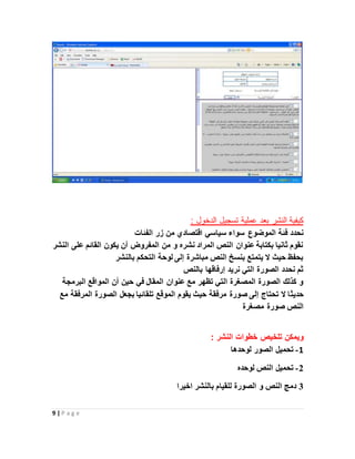 9 | P a g e
: ‫الدخول‬ ‫تسجيل‬ ‫عملية‬ ‫بعد‬ ‫النشر‬ ‫كيفية‬
‫فئة‬ ‫نحدد‬‫الفئات‬ ‫زر‬ ‫من‬ ‫اقتصادي‬ ‫سياسي‬ ‫سواء‬ ‫الموضوع‬
‫النشر‬ ‫على‬ ‫القائم‬ ‫يكون‬ ‫أن‬ ‫المفروض‬ ‫من‬ ‫و‬ ‫نشره‬ ‫المراد‬ ‫النص‬ ‫عنوان‬ ‫بكتابة‬ ‫ثانيا‬ ‫نقوم‬
‫بالنشر‬ ‫التحكم‬ ‫لوحة‬ ‫إلى‬ ‫مباشرة‬ ‫النص‬ ‫بنسخ‬ ‫يتمتع‬ ‫ال‬ ‫حيث‬ ‫بحفظ‬
‫بالنص‬ ‫إرفاقها‬ ‫نريد‬ ‫التي‬ ‫الصورة‬ ‫نحدد‬ ‫ثم‬
‫البرمجة‬ ‫المواقع‬ ‫أن‬ ‫حين‬ ‫في‬ ‫المقال‬ ‫عنوان‬ ‫مع‬ ‫تظهر‬ ‫التي‬ ‫المصغرة‬ ‫الصورة‬ ‫كذلك‬ ‫و‬
‫حديث‬‫مع‬ ‫المرفقة‬ ‫الصورة‬ ‫بجعل‬ ‫تلقائيا‬ ‫الموقع‬ ‫يقوم‬ ‫حيث‬ ‫مرفقة‬ ‫صورة‬ ‫إلى‬ ‫تحتاج‬ ‫ال‬ ‫ا‬
‫مصغرة‬ ‫صورة‬ ‫النص‬
: ‫النشر‬ ‫خطوات‬ ‫تلخيص‬ ‫ويمكن‬
1-‫لوحدها‬ ‫الصور‬ ‫تحميل‬
2-‫لوحده‬ ‫النص‬ ‫تحميل‬
3‫اخيرا‬ ‫بالنشر‬ ‫للقيام‬ ‫الصورة‬ ‫و‬ ‫النص‬ ‫دمج‬
 