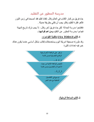 10
‫التقليد‬ ‫عن‬ ‫المطور‬ ‫مدرسة‬
‫وقال‬ ‫العالم‬ ‫في‬ ‫الكتاب‬ ‫كبار‬ ‫من‬ ‫فريق‬ ‫جاء‬‫الليزر‬ ‫زمن‬ ‫في‬ ‫أصبحنا‬ ‫فقد‬ ‫تقليد‬ ‫:كفانا‬
. ‫حديثة‬ ‫بطريقة‬ ‫نكتي‬ ‫أن‬ ‫يجب‬ ‫وقالو‬ ‫التقليد‬ ‫فكرة‬ ‫فألغو‬
‫جاء‬ ‫لكن‬ ‫الحداثة‬ ‫مدرسة‬ ‫فافتتحوا‬‫و‬ ‫أخر‬ ‫فريق‬‫ال‬ : ‫قال‬‫تا‬ ‫ترك‬ ‫يجب‬‫المهنة‬ ‫ريخ‬
‫فجاءوا‬‫التقليد‬ ‫عن‬ ‫المطور‬ ‫بمدرسة‬: ‫قوالبها‬ ‫اهم‬ ‫ومن‬
1-‫قالب‬USA TODAY: ) ‫القوائم‬ ‫(تقنية‬
‫اليوم‬ ‫امريكا‬ ‫صحيفة‬ ‫طورته‬ ‫وقد‬‫يستخدم‬:‫قالت‬‫هناك‬ ‫يكون‬ ‫عندما‬ ‫أساسي‬ ‫بشكل‬ ‫لقالب‬
‫كثيرة‬ ‫تعدادات‬ ‫فيه‬ ‫خبر‬
2-:‫الرملية‬ ‫الساعة‬ ‫قالب‬
‫تركيز‬‫بقية‬ ‫ثم‬ ‫األهم‬ ‫الواقعة‬ ‫على‬
‫قائمة‬ ‫ضمن‬ ‫التفصيلية‬ ‫الوقائع‬
1_2_3....
_
‫حيث‬ ‫من‬ ‫الثانية‬ ‫للواقعة‬ ‫تلخيص‬
‫قائمة‬ ‫ضمن‬ ‫التفاصيل‬ ‫ثم‬ ‫األهمية‬
1_2_3...
‫التفاصيل‬ ‫في‬ ‫توسيع‬
‫الخبر‬ ‫ختم‬ ‫مع‬ ‫المتبقية‬
 