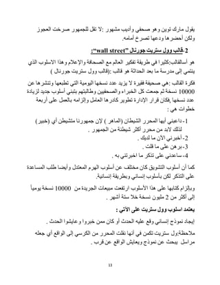 13
‫:ال‬ ‫مشهور‬ ‫وأديب‬ ‫صحفي‬ ‫وهو‬ ‫توين‬ ‫مارك‬ ‫يقول‬‫العجوز‬ ‫صرخت‬ ‫للجمهور‬ ‫تقل‬
‫ودعها‬ ‫أحضرها‬ ‫ولكن‬.‫أمامه‬ ‫تصرخ‬
2-‫جورنال‬ ‫ستريت‬ ‫وول‬ ‫قالب‬wall street”:“
‫أس‬ ‫هو‬:‫القالب‬‫الذي‬ ‫االسلوب‬ ‫وهذا‬ ‫واإلعالم‬ ‫الصحافة‬ ‫مع‬ ‫العالم‬ ‫تفكير‬ ‫طريقة‬ ‫في‬ ‫كثيرا‬
‫ما‬ ‫مدرسة‬ ‫إلى‬ ‫ينتمي‬‫قالب‬ ‫هو‬ ‫الحداثة‬ ‫بعد‬:‫(قالب‬‫وول‬) ‫جورنال‬ ‫ستريت‬
‫ال‬ ‫فقيرة‬ ‫صحيفة‬ ‫:هي‬ ‫القالب‬ ‫فكرة‬‫التي‬ ‫اليومية‬ ‫نسخها‬ ‫عدد‬ ‫يزيد‬‫عن‬ ‫وتنشرها‬ ‫تطبعها‬
10000‫لزيادة‬ ‫جديد‬ ‫أسلوب‬ ‫بتبني‬ ‫وطالبتهم‬ ‫والصحفيين‬ ‫الخبراء‬ ‫كل‬ ‫جمعت‬ ‫ثم‬ ‫نسخة‬
‫أربعة‬ ‫على‬ ‫بالعمل‬ ‫وإلزامه‬ ‫العامل‬ ‫كادرها‬ ‫تطوير‬ ‫اإلدارة‬ ‫قرار‬ ‫,فكان‬ ‫نسخها‬ ‫عدد‬
: ‫هي‬ ‫خطوات‬
1-) ‫(الماهر‬ ‫الشيطان‬ ‫المحرر‬ ‫أيها‬ ‫داعبني‬)‫(خبير‬ ‫أي‬ ‫متشيطن‬ ‫جمهورنا‬ ‫إلن‬
‫م‬ ‫من‬ ‫البد‬ ‫لذلك‬. ‫الجمهور‬ ‫من‬ ‫شيطنة‬ ‫أكثر‬ ‫حرر‬
2-‫ما‬ ‫اآلن‬ ‫أخبرني‬. ‫لديك‬
3-‫ما‬ ‫على‬ ‫برهن‬. ‫قلت‬
4-. ‫به‬ ‫اخبرتني‬ ‫ما‬ ‫تذكر‬ ‫على‬ ‫ساعدني‬
‫المساعدة‬ ‫طلب‬ ‫وأيضا‬ ‫المعتدل‬ ‫الهرم‬ ‫أسلوب‬ ‫عن‬ ‫مختلف‬ ‫كان‬ ‫التشويق‬ ‫أسلوب‬ ‫أن‬ ‫كما‬
.‫إنسانية‬ ‫وبطريقة‬ ‫إنساني‬ ‫بأسلوب‬ ‫لكن‬ ‫التذكر‬ ‫على‬
‫من‬ ‫الجريدة‬ ‫مبيعات‬ ‫ارتفعت‬ ‫األسلوب‬ ‫هذا‬ ‫على‬ ‫كتابها‬ ‫وبإلزام‬10000‫يوميا‬ ‫نسخة‬
‫من‬ ‫أكثر‬ ‫إلى‬2. ‫أشهر‬ ‫ستة‬ ‫خال‬ ‫نسخة‬ ‫مليون‬
‫اسلوب‬ ‫يعتمد‬: ‫اآلتي‬ ‫على‬ ‫ستريت‬ ‫وول‬
. ‫الحدث‬ ‫وعايشوا‬ ‫خبروا‬ ‫ممن‬ ‫كان‬ ‫أو‬ ‫الحدث‬ ‫عليه‬ ‫وقع‬ ‫إنساني‬ ‫نموذج‬ ‫إيجاد‬
:‫مالحظة‬‫المحرر‬ ‫نقلت‬ ‫أنها‬ ‫في‬ ‫تكمن‬ ‫ستريت‬ ‫ول‬‫جعله‬ ‫أي‬ ‫الواقع‬ ‫إلى‬ ‫الكرسي‬ ‫من‬
. ‫قرب‬ ‫عن‬ ‫الواقع‬ ‫ويعايش‬ ‫نموذج‬ ‫عن‬ ‫يبحث‬ ‫مراسل‬
 
