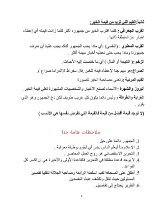 3
:‫ا‬‫ا‬‫ثاني‬:‫الخبر‬ ‫قيمة‬ ‫من‬ ‫تزيد‬ ‫التي‬ ‫القيم‬
: ‫الجغرافي‬ ‫القرب‬‫إعطاء‬ ‫أي‬ ‫قيمته‬ ‫زادت‬ ‫كلما‬ ‫أكثر‬ ‫جمهوره‬ ‫من‬ ‫الخبر‬ ‫اقترب‬ ‫كلما‬
. ‫ذاتها‬ ‫المنطقة‬ ‫عن‬ ‫اخبار‬
‫المعنوي‬ ‫القرب‬:‫(النفسي‬)‫نعرف‬ ‫أن‬ ‫علينا‬ ‫يجب‬ ‫لذلك‬ ‫الجمهور‬ ‫يحب‬ ‫ماذا‬ ‫:أي‬
. ‫أكثر‬ ‫مهمة‬ ‫أخبار‬ ‫نعطيه‬ ‫حتى‬ ‫يحب‬ ‫وماذا‬ ‫جمهورنا‬
‫الزخم‬(:‫ما‬ ‫أي‬ ) ‫المآل‬ ‫أو‬ ‫النتيجة‬.‫األحداث‬ ‫إليه‬ ‫خلصت‬
:‫الصراع‬‫للخبر‬ ‫قيمة‬ ‫إلعطاء‬ ‫جدا‬ ‫مهم‬ ‫هو‬,) ‫صراع‬ ‫؟(الدراما‬ ‫سقراط‬ ‫قال‬.
: ‫المرئية‬ ‫القيم‬‫للصورة‬ ‫الخبر‬ ‫مصاحبة‬ ‫وتعني‬
‫البروز‬: ‫والشهرة‬‫والشخصيات‬ ‫األخبار‬ ‫تصنع‬ ‫األسماء‬. ‫الخبر‬ ‫قيمة‬ ‫تعلي‬ ‫المشهورة‬
: ‫والطرافة‬ ‫الغرابة‬‫الذي‬ ‫وهو‬ ‫الجمهور‬ ‫دع‬ ‫لكن‬ ‫طريف‬ ‫غريب‬ ‫كل‬ ‫يكون‬ ‫دائما‬ ‫وليس‬
. ‫يقرر‬
‫(ل‬) ‫األنسب‬ ‫هي‬ ‫نفسها‬ ‫تفرض‬ ‫التي‬ ‫فالقيمة‬ ‫قيمة‬ ‫من‬ ‫أفضل‬ ‫قيمة‬ ‫توجد‬
‫جدا‬ ‫هامة‬ ‫ملاحظات‬
1.. ‫حق‬ ‫على‬ ‫دائما‬ ‫الجمهور‬
2.. ‫معرفية‬ ‫بوظيفة‬ ‫ليقوم‬ ‫أي‬ ‫بخبر‬ ‫الناس‬ ‫ليعلم‬ ‫بدأ‬ ‫اإلعالم‬
3.‫التحرير‬‫االستقصائي‬. ‫المعاصر‬ ‫العمل‬ ‫روح‬ ‫هو‬
4.‫ال‬‫ان‬ ‫هي‬ ‫واألخيرة‬ ‫األولى‬ ‫فالقاعدة‬ ‫التحرير‬ ‫في‬ ‫مطلقة‬ ‫قاعدة‬ ‫يوجد‬‫اكسر‬‫كل‬
. ‫القواعد‬
5.‫أطلق‬‫وصاحبة‬ ‫الرابعة‬ ‫السلطة‬ ‫لقب‬ ‫الصحافة‬ ‫على‬‫تقصير‬ ‫لنقلها‬ ‫الجاللة‬
‫ح‬ ‫المسئولين‬‫يث‬‫المفسدين‬ ‫عبث‬ ‫وتكشف‬ ‫تنقل‬
6.. ‫تفاصيل‬ ‫إلى‬ ‫يحتاج‬ ‫التقرير‬
 