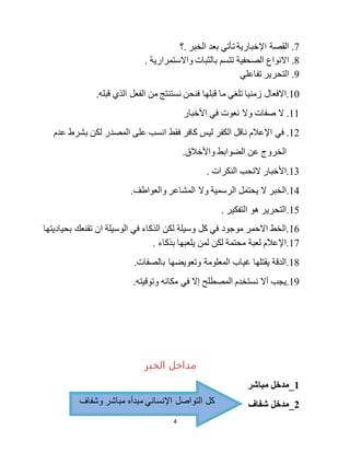 4
7.‫.؟‬ ‫الخبر‬ ‫بعد‬ ‫تأتي‬ ‫اإلخبارية‬ ‫القصة‬
8.. ‫واالستمرارية‬ ‫بالثبات‬ ‫تتسم‬ ‫الصحفية‬ ‫االنواع‬
9.‫تفاعلي‬ ‫التحرير‬
10‫ما‬ ‫تلغي‬ ‫زمنيا‬ ‫.االفعال‬.‫قبله‬ ‫الذي‬ ‫الفعل‬ ‫من‬ ‫نستنتج‬ ‫فنحن‬ ‫قبلها‬
11.‫األخبار‬ ‫في‬ ‫نعوت‬ ‫وال‬ ‫صفات‬ ‫ال‬
12‫على‬ ‫انسب‬ ‫فقط‬ ‫كافر‬ ‫ليس‬ ‫الكفر‬ ‫ناقل‬ ‫اإلعالم‬ ‫في‬ .‫عدم‬ ‫بشرط‬ ‫لكن‬ ‫المصدر‬
.‫واألخالق‬ ‫الضوابط‬ ‫عن‬ ‫الخروج‬
13. ‫النكرات‬ ‫التحب‬ ‫.األخبار‬
14..‫والعواطف‬ ‫المشاعر‬ ‫وال‬ ‫الرسمية‬ ‫يحتمل‬ ‫ال‬ ‫الخبر‬
15. ‫التفكير‬ ‫هو‬ ‫.التحرير‬
16‫في‬ ‫الذكاء‬ ‫لكن‬ ‫وسيلة‬ ‫كل‬ ‫في‬ ‫موجود‬ ‫االحمر‬ ‫.الخط‬‫بحياديتها‬ ‫تقنعك‬ ‫ان‬ ‫الوسيلة‬
17. ‫بذكاء‬ ‫يلعبها‬ ‫لمن‬ ‫لكن‬ ‫محتمة‬ ‫لعبة‬ ‫.اإلعالم‬
18‫وتعويضها‬ ‫المعلومة‬ ‫غياب‬ ‫يقتلها‬ ‫.الدقة‬.‫بالصفات‬
19..‫وتوقيته‬ ‫مكانه‬ ‫في‬ ‫إال‬ ‫المصطلح‬ ‫نستخدم‬ ‫أال‬ ‫يجب‬
‫الخبر‬ ‫مداخل‬
1‫مباشر‬ ‫_مدخل‬
2‫شفاف‬ ‫_مدخل‬‫وش‬ ‫مباشر‬ ‫مبدأه‬ ‫اإلنساني‬ ‫التواصل‬ ‫كل‬‫فاف‬
 