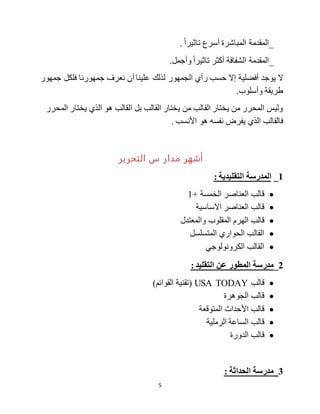 5
‫أسرع‬ ‫المباشرة‬ ‫_المقدمة‬‫تاثيرا‬.
.‫وأجمل‬ ‫تاثيرا‬ ‫أكثر‬ ‫الشفافة‬ ‫_المقدمة‬
‫يوجد‬ ‫ال‬‫نعرف‬ ‫أن‬ ‫علينا‬ ‫لذلك‬ ‫الجمهور‬ ‫رأي‬ ‫حسب‬ ‫إال‬ ‫أفضلية‬‫جمهورنا‬‫جمهور‬ ‫فلكل‬
‫طريقة‬.‫وأسلوب‬
‫المحرر‬ ‫يختار‬ ‫الذي‬ ‫هو‬ ‫القالب‬ ‫بل‬ ‫القالب‬ ‫يختار‬ ‫من‬ ‫القالب‬ ‫يختار‬ ‫من‬ ‫المحرر‬ ‫وليس‬
‫يفر‬ ‫الذي‬ ‫فالقالب‬. ‫األنسب‬ ‫هو‬ ‫نفسه‬ ‫ض‬
‫مدار‬ ‫أشهر‬‫س‬‫التحرير‬
1_‫المدرسة‬‫التقليدية‬:
+ ‫الخمسة‬ ‫العناصر‬ ‫قالب‬1
‫االساسية‬ ‫العناصر‬ ‫قالب‬
‫والمعتدل‬ ‫المقلوب‬ ‫الهرم‬ ‫قالب‬
‫المتسلسل‬ ‫الحواري‬ ‫القالب‬
‫الكرونولوجي‬ ‫القالب‬
2_: ‫التقليد‬ ‫عن‬ ‫المطور‬ ‫مدرسة‬
‫قالب‬USA TODAY)‫القوائم‬ ‫(تقنية‬
‫الجوهرة‬ ‫قالب‬
‫المتوقعة‬ ‫األحداث‬ ‫قالب‬
‫الرملية‬ ‫الساعة‬ ‫قالب‬
‫الدورة‬ ‫قالب‬
3: ‫الحداثة‬ ‫_مدرسة‬
 